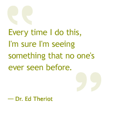 Every time I do this, I'm sure I'm seeing something that no one's ever seen before. —Dr. Ed Theriot